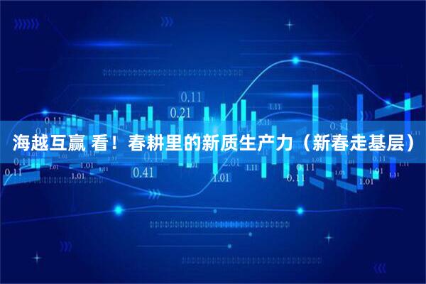 海越互赢 看！春耕里的新质生产力（新春走基层）