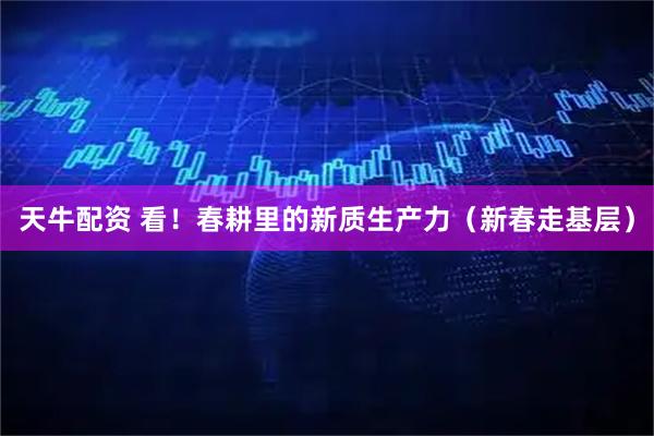 天牛配资 看！春耕里的新质生产力（新春走基层）