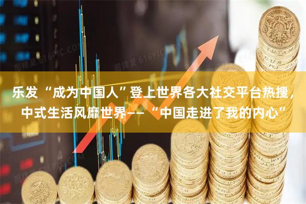 乐发 “成为中国人”登上世界各大社交平台热搜，中式生活风靡世界—— “中国走进了我的内心”
