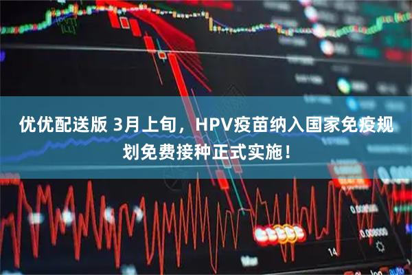 优优配送版 3月上旬，HPV疫苗纳入国家免疫规划免费接种正式实施！