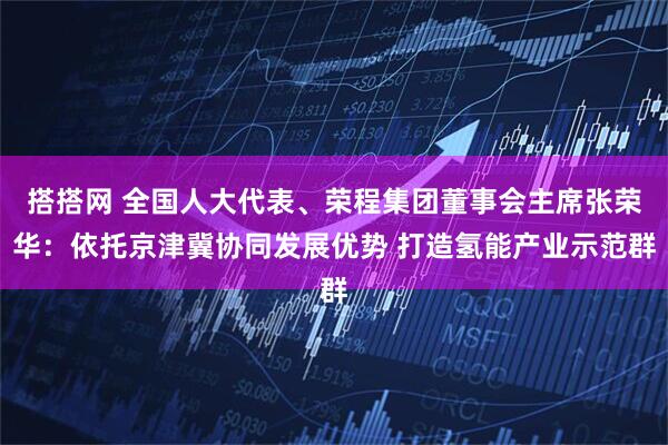 搭搭网 全国人大代表、荣程集团董事会主席张荣华：依托京津冀协同发展优势 打造氢能产业示范群