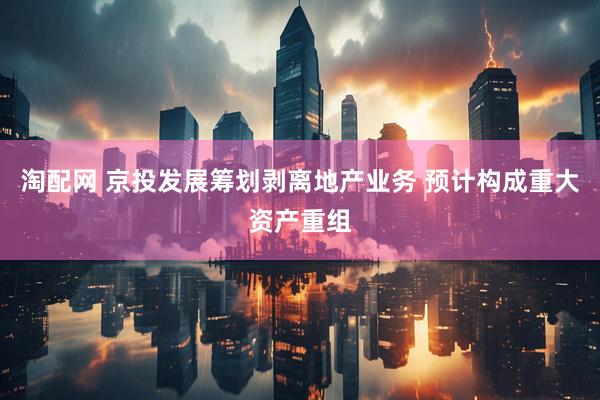 淘配网 京投发展筹划剥离地产业务 预计构成重大资产重组