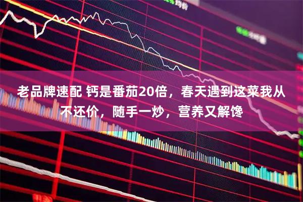 老品牌速配 钙是番茄20倍，春天遇到这菜我从不还价，随手一炒，营养又解馋