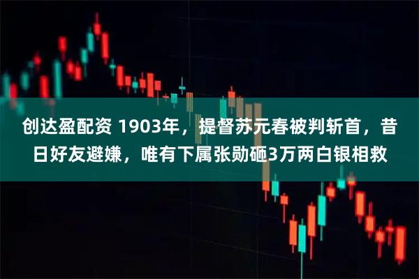 创达盈配资 1903年，提督苏元春被判斩首，昔日好友避嫌，唯有下属张勋砸3万两白银相救