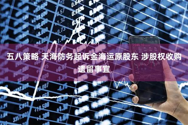 五八策略 天海防务起诉金海运原股东 涉股权收购遗留事宜