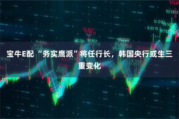 宝牛E配 “务实鹰派”将任行长，韩国央行或生三重变化