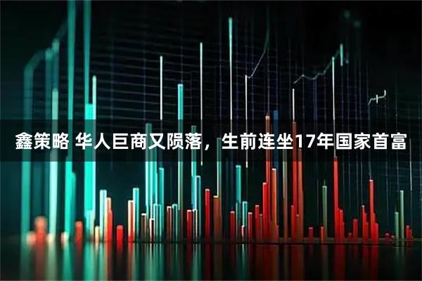 鑫策略 华人巨商又陨落，生前连坐17年国家首富