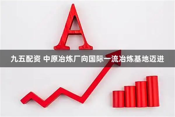 九五配资 中原冶炼厂向国际一流冶炼基地迈进