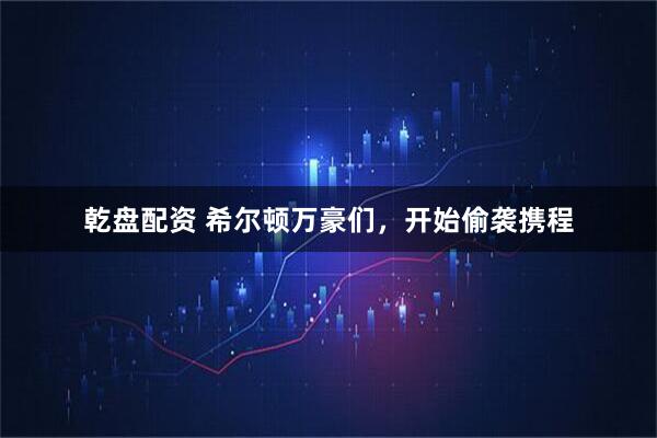 乾盘配资 希尔顿万豪们，开始偷袭携程