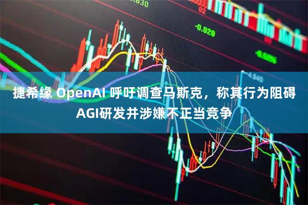 捷希缘 OpenAI 呼吁调查马斯克，称其行为阻碍AGI研发并涉嫌不正当竞争