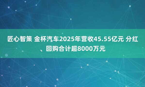匠心智策 金杯汽车2025年营收45.55亿元 分红、回购合计超8000万元