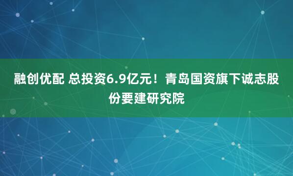 融创优配 总投资6.9亿元!青岛国资旗下诚志股份要建研究院