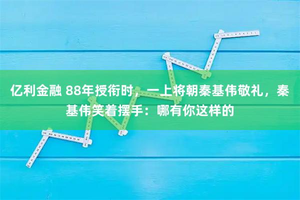 亿利金融 88年授衔时，一上将朝秦基伟敬礼，秦基伟笑着摆手：哪有你这样的
