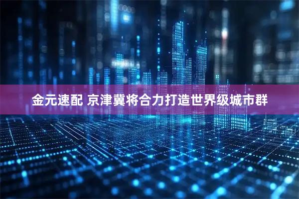 金元速配 京津冀将合力打造世界级城市群