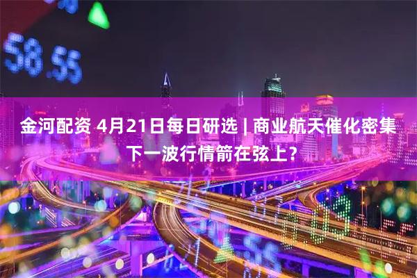 金河配资 4月21日每日研选 | 商业航天催化密集 下一波行情箭在弦上？