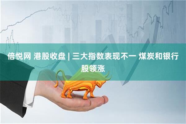 倍悦网 港股收盘 | 三大指数表现不一 煤炭和银行股领涨
