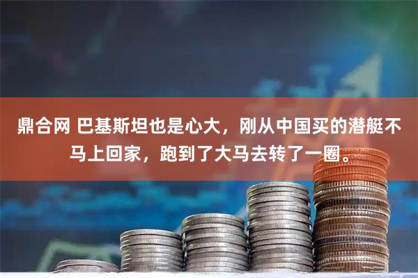鼎合网 巴基斯坦也是心大，刚从中国买的潜艇不马上回家，跑到了大马去转了一圈。