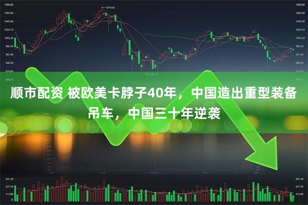 顺市配资 被欧美卡脖子40年，中国造出重型装备吊车，中国三十年逆袭