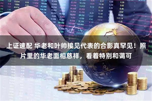上证速配 华老和叶帅接见代表的合影真罕见！照片里的华老面相慈祥，看着特别和蔼可