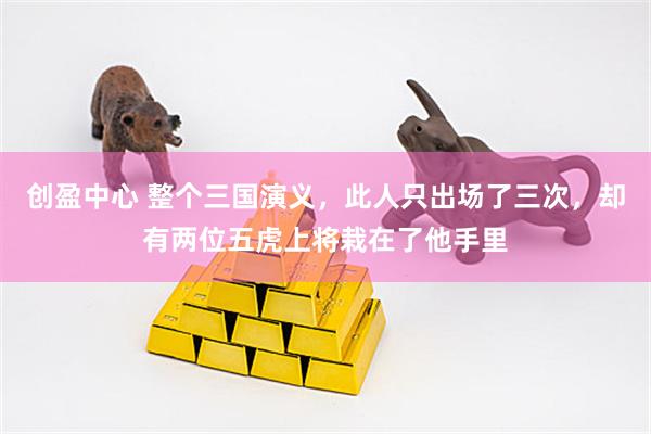 创盈中心 整个三国演义，此人只出场了三次，却有两位五虎上将栽在了他手里
