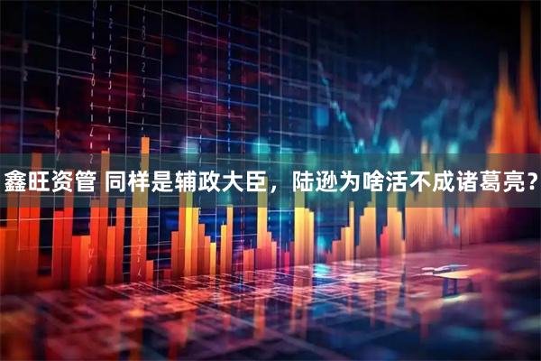 鑫旺资管 同样是辅政大臣，陆逊为啥活不成诸葛亮？