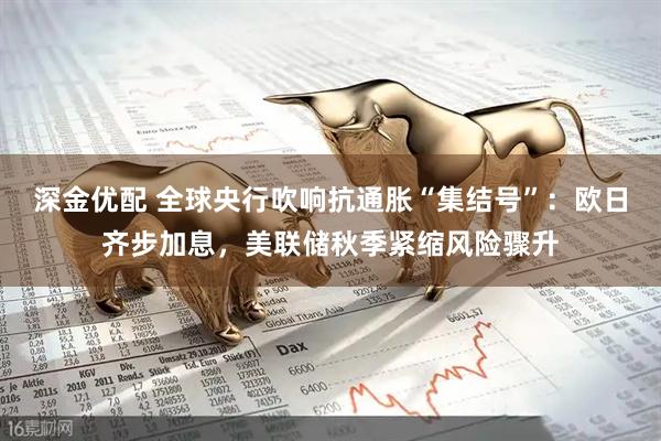 深金优配 全球央行吹响抗通胀“集结号”：欧日齐步加息，美联储秋季紧缩风险骤升