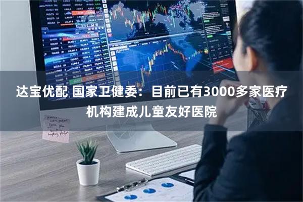 达宝优配 国家卫健委：目前已有3000多家医疗机构建成儿童友好医院