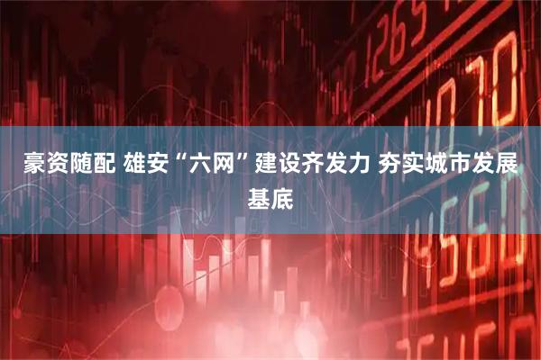 豪资随配 雄安“六网”建设齐发力 夯实城市发展基底
