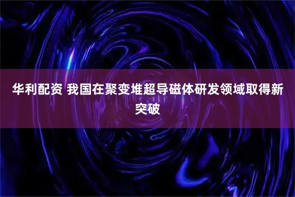 华利配资 我国在聚变堆超导磁体研发领域取得新突破