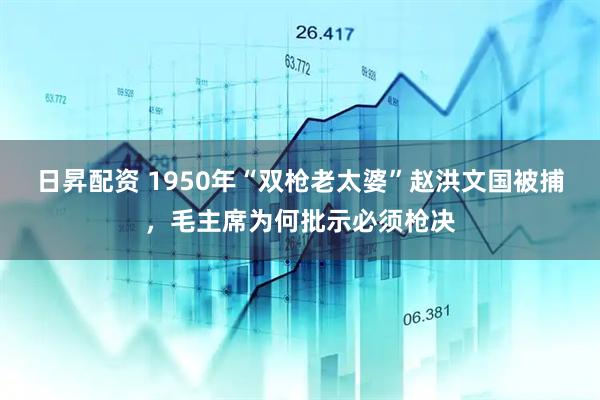 日昇配资 1950年“双枪老太婆”赵洪文国被捕，毛主席为何批示必须枪决