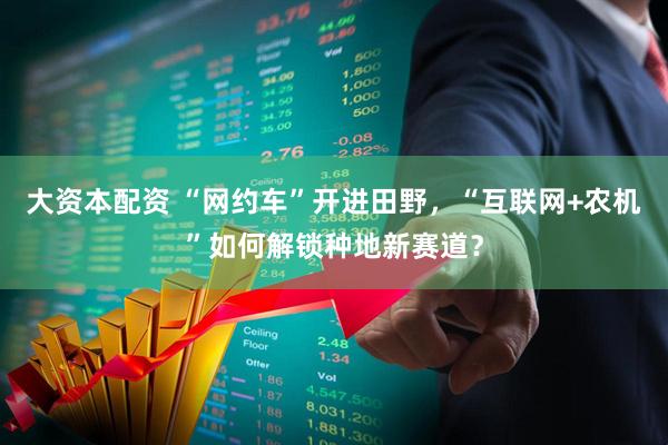 大资本配资 “网约车”开进田野,“互联网+农机”如何解锁种地新赛道?
