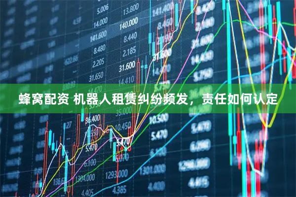 蜂窝配资 机器人租赁纠纷频发,责任如何认定