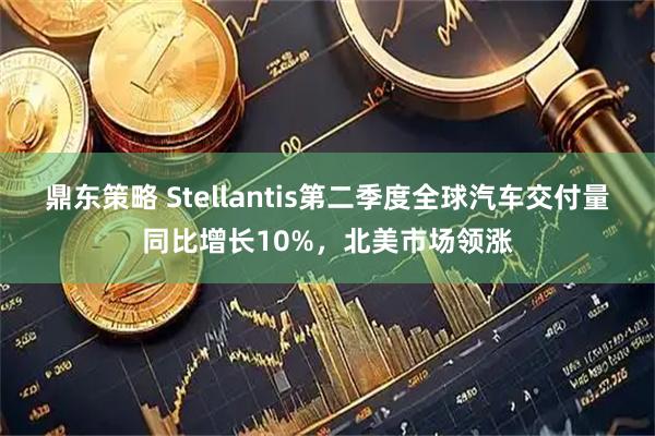 鼎东策略 Stellantis第二季度全球汽车交付量同比增长10%，北美市场领涨