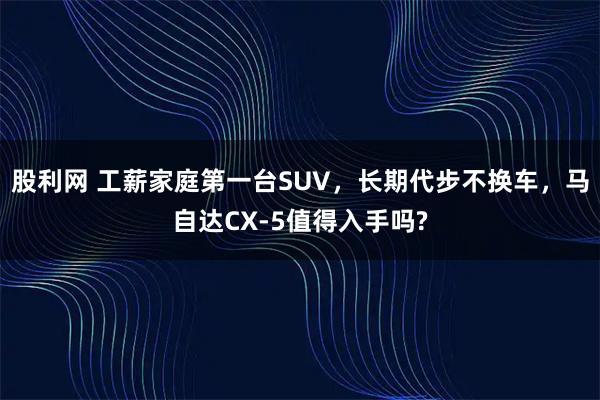股利网 工薪家庭第一台SUV,长期代步不换车,马自达CX-5值得入手吗?