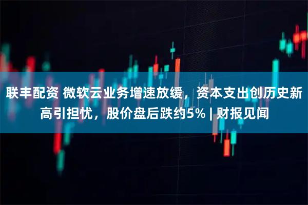 联丰配资 微软云业务增速放缓，资本支出创历史新高引担忧，股价盘后跌约5% | 财报见闻