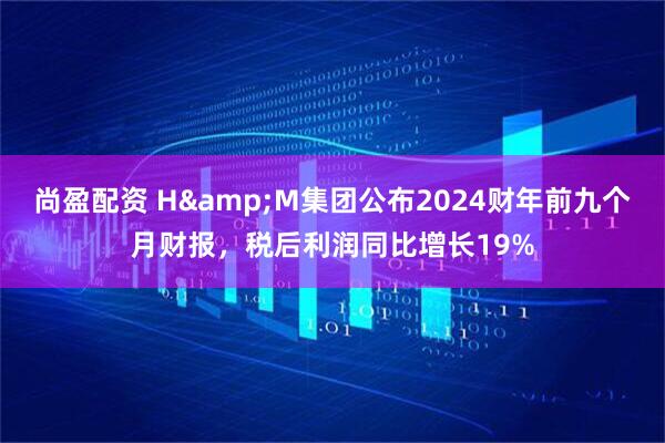 尚盈配资 H&M集团公布2024财年前九个月财报，税后利润同比增长19%