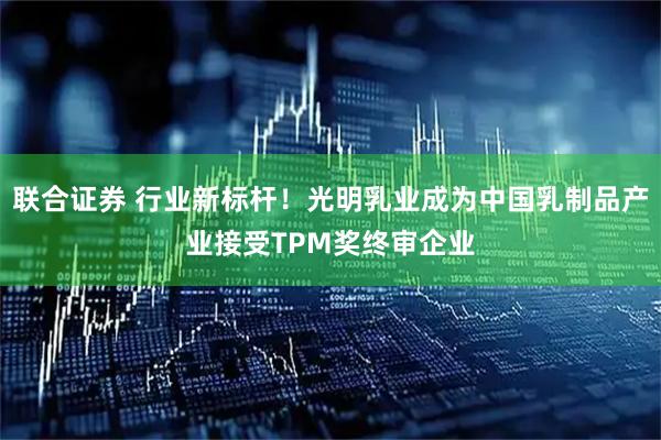 联合证券 行业新标杆！光明乳业成为中国乳制品产业接受TPM奖终审企业