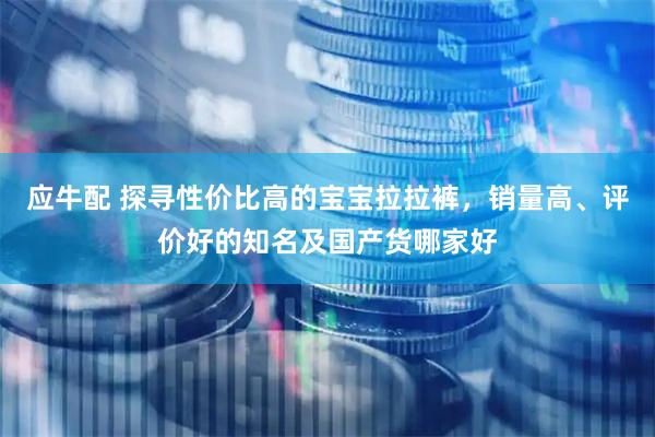 应牛配 探寻性价比高的宝宝拉拉裤，销量高、评价好的知名及国产货哪家好