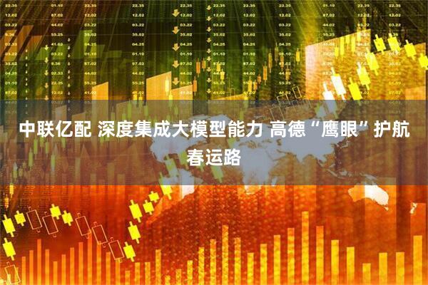 中联亿配 深度集成大模型能力 高德“鹰眼”护航春运路
