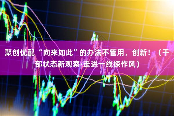 聚创优配 “向来如此”的办法不管用，创新！（干部状态新观察·走进一线探作风）