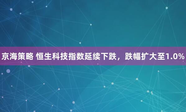 京海策略 恒生科技指数延续下跌，跌幅扩大至1.0%