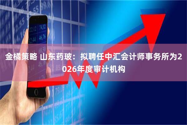 金橘策略 山东药玻：拟聘任中汇会计师事务所为2026年度审计机构