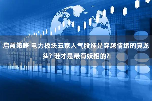 启盈策略 电力板块五家人气股谁是穿越情绪的真龙头? 谁才是最有妖相的?