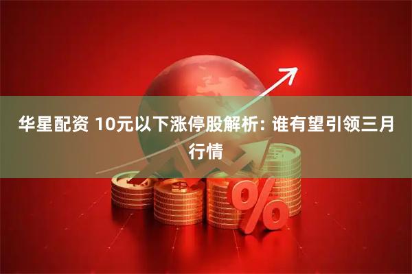 华星配资 10元以下涨停股解析: 谁有望引领三月行情