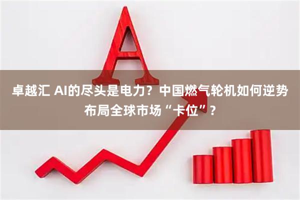 卓越汇 AI的尽头是电力？中国燃气轮机如何逆势布局全球市场“卡位”？