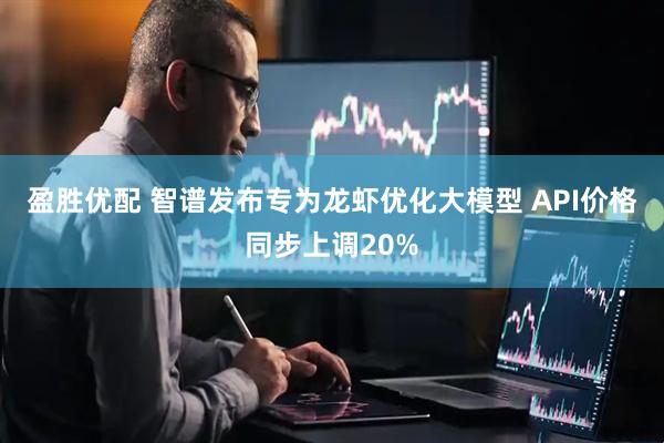 盈胜优配 智谱发布专为龙虾优化大模型 API价格同步上调20%