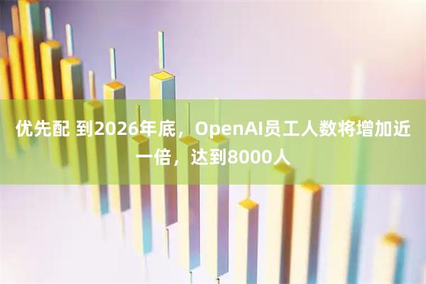 优先配 到2026年底，OpenAI员工人数将增加近一倍，达到8000人