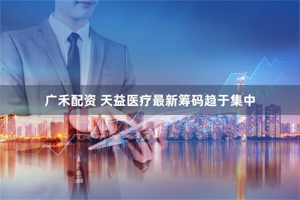 广禾配资 天益医疗最新筹码趋于集中