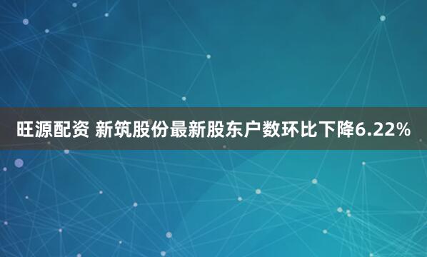 旺源配资 新筑股份最新股东户数环比下降6.22%