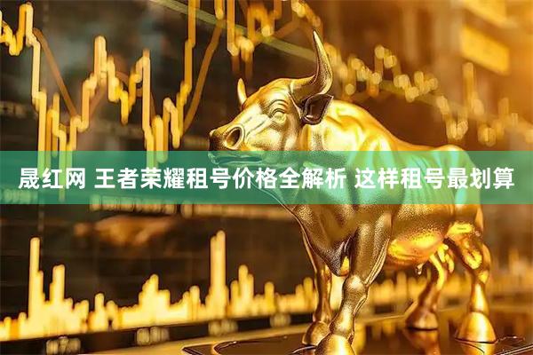晟红网 王者荣耀租号价格全解析 这样租号最划算